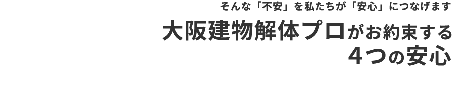 そんな「不安」を私たちが「安心」につなげます 大阪建物解体プロがお約束する ４つの安心