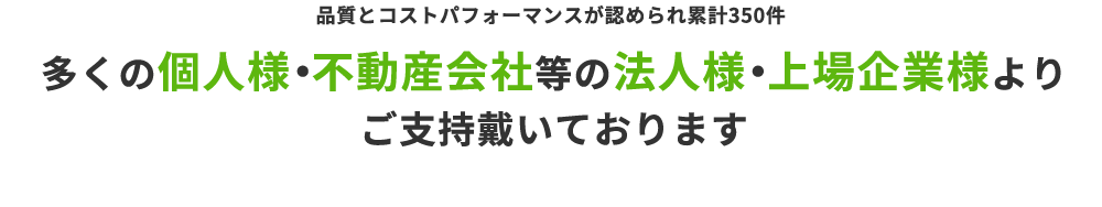 品質とコストパフォーマンスが認められ累計350件 多くの個人様・不動産会社等の法人様・上場企業様より ご支持戴いております